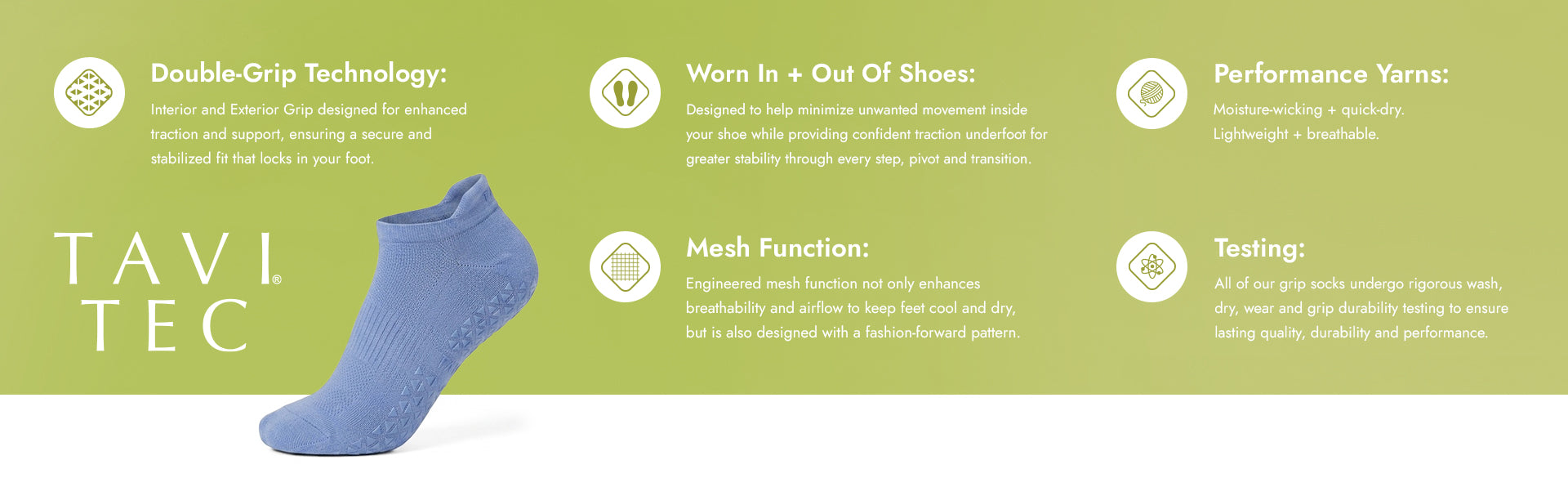 Double-Grip Technology: Interior and Exterior Grip designed for enhanced traction and support, ensuring a secure and stabilized fit that locks in your foot​
​
Best Grip in the World (all TAVI grip socks): Our patented, non-toxic grip technology provides unmatched traction with maximum coverage for stability, yet remains flexible for natural movement. Designed for comfort, it grips without being felt inside the sock.